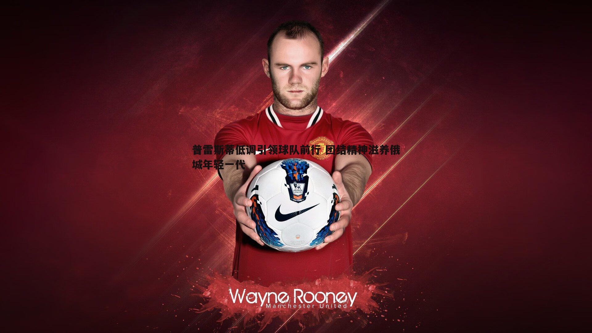 普雷斯蒂低调引领球队前行 团结精神滋养俄城年轻一代