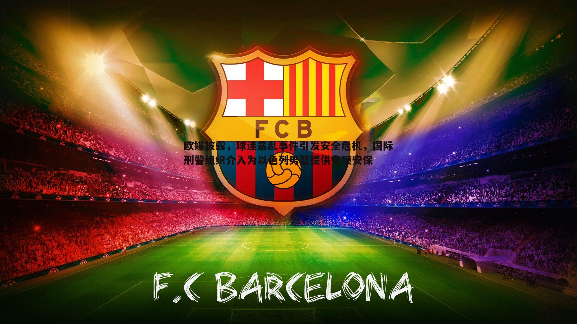 欧媒披露,球迷暴乱事件引发安全危机,国际刑警组织介入为以色列男篮提供专项安保