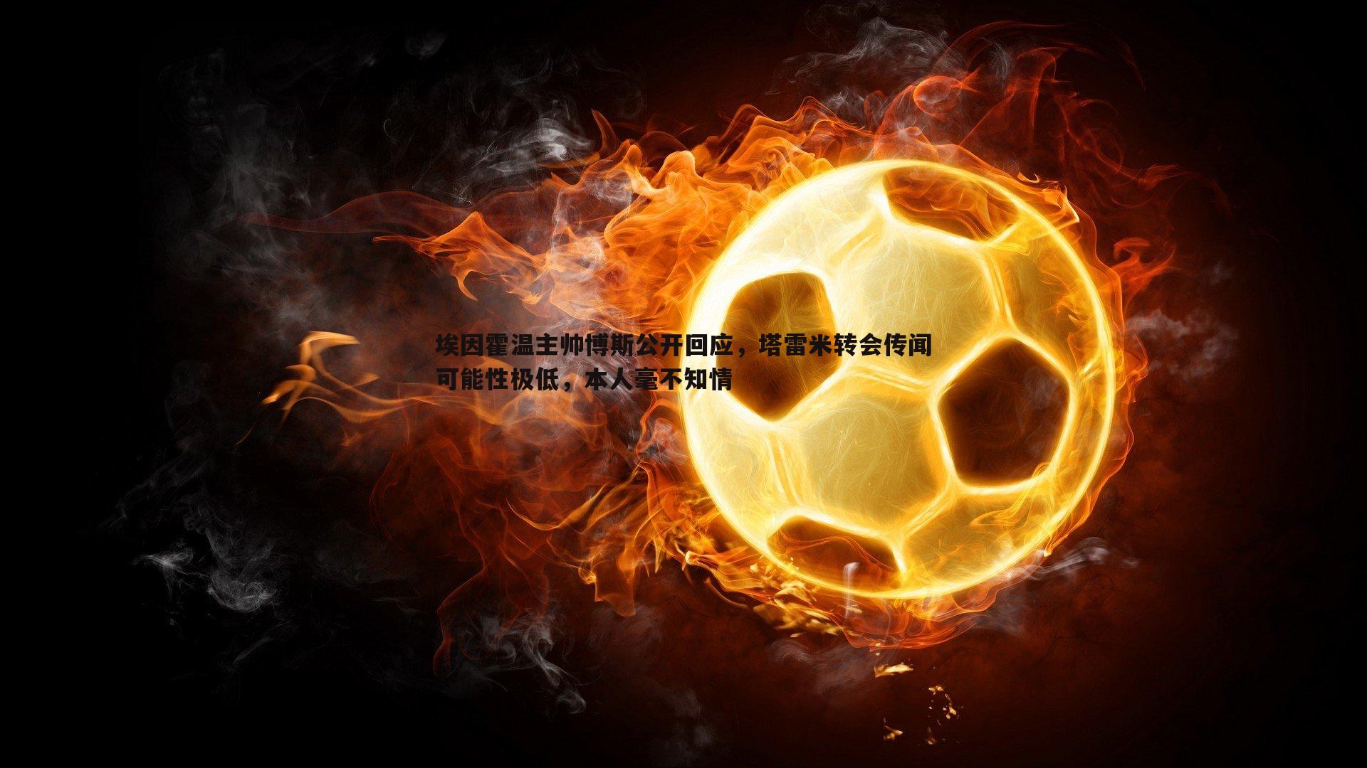 埃因霍温主帅博斯公开回应，塔雷米转会传闻可能性极低，本人毫不知情